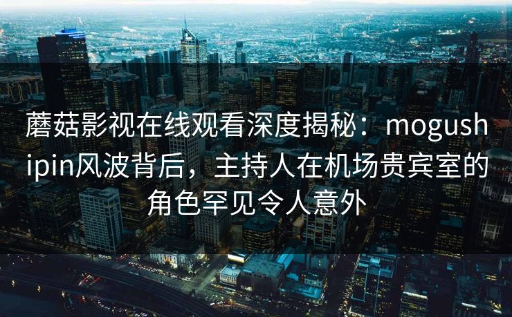蘑菇影视在线观看深度揭秘：mogushipin风波背后，主持人在机场贵宾室的角色罕见令人意外
