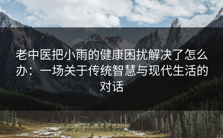 老中医把小雨的健康困扰解决了怎么办：一场关于传统智慧与现代生活的对话
