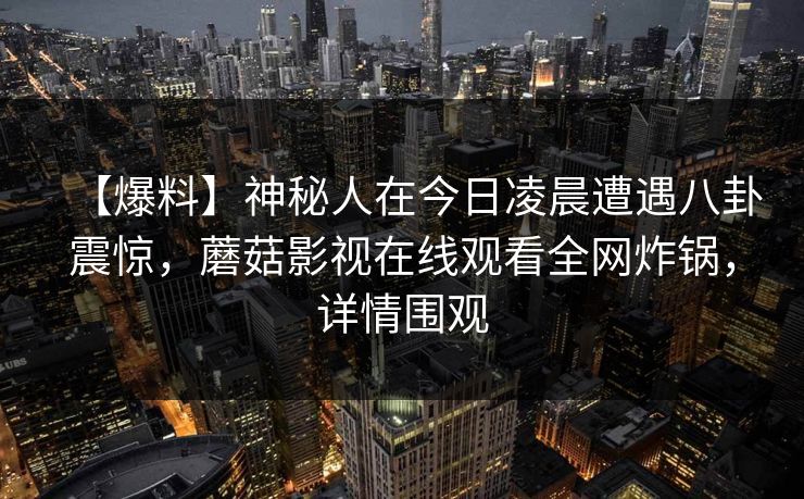 【爆料】神秘人在今日凌晨遭遇八卦震惊，蘑菇影视在线观看全网炸锅，详情围观