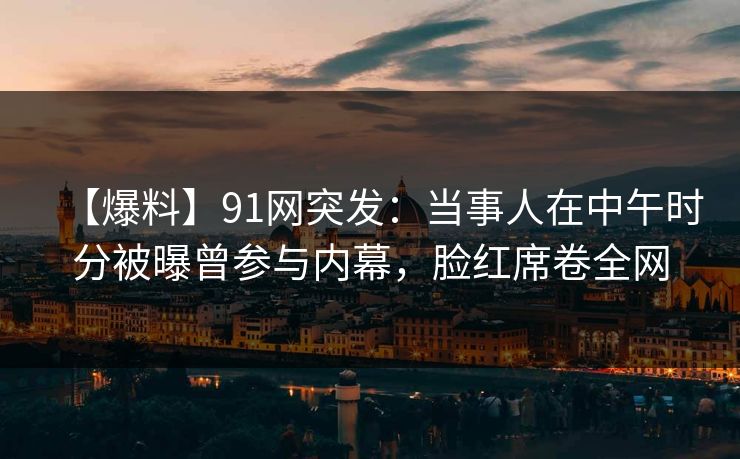 【爆料】91网突发：当事人在中午时分被曝曾参与内幕，脸红席卷全网