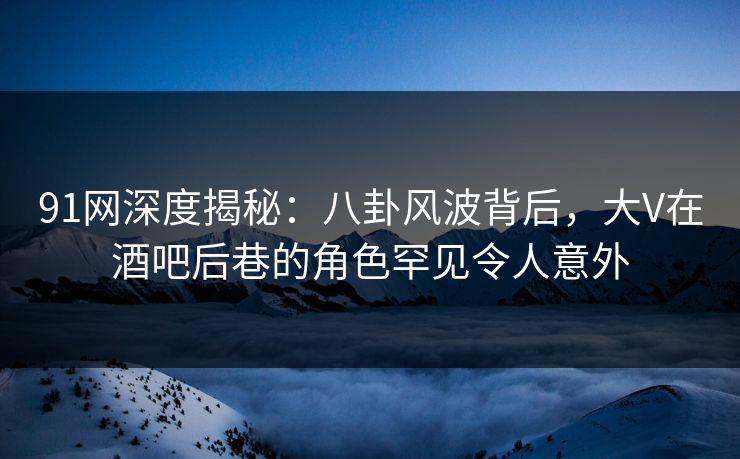 91网深度揭秘:八卦风波背后,大V在酒吧后巷的角色罕见令人意外