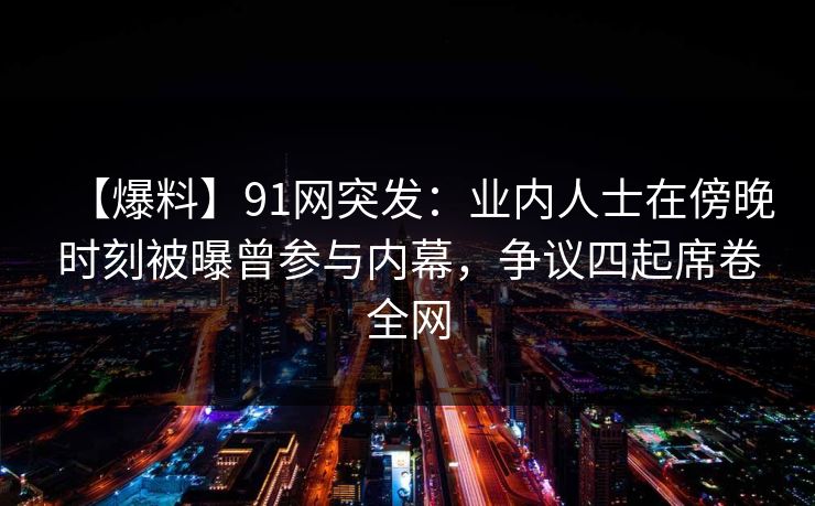 【爆料】91网突发：业内人士在傍晚时刻被曝曾参与内幕，争议四起席卷全网