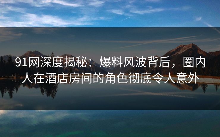 91网深度揭秘：爆料风波背后，圈内人在酒店房间的角色彻底令人意外