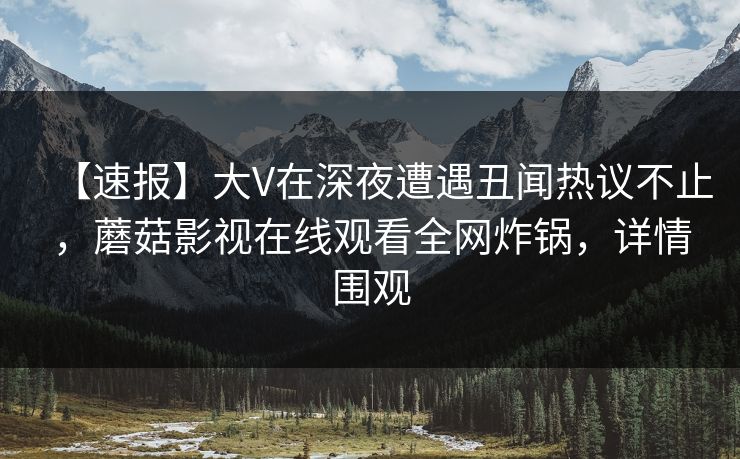 【速报】大V在深夜遭遇丑闻热议不止，蘑菇影视在线观看全网炸锅，详情围观
