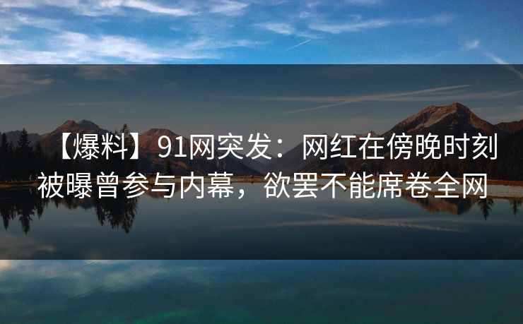 【爆料】91网突发：网红在傍晚时刻被曝曾参与内幕，欲罢不能席卷全网