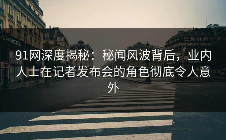 91网深度揭秘：秘闻风波背后，业内人士在记者发布会的角色彻底令人意外