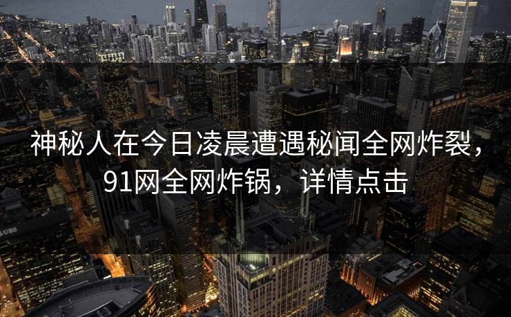 神秘人在今日凌晨遭遇秘闻全网炸裂，91网全网炸锅，详情点击