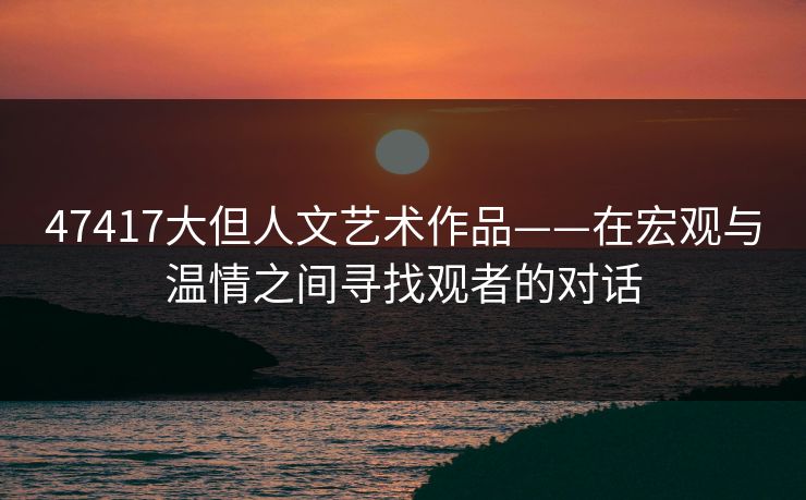 47417大但人文艺术作品——在宏观与温情之间寻找观者的对话
