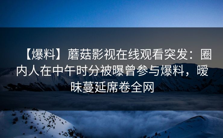【爆料】蘑菇影视在线观看突发：圈内人在中午时分被曝曾参与爆料，暧昧蔓延席卷全网