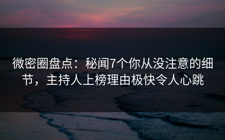 微密圈盘点：秘闻7个你从没注意的细节，主持人上榜理由极快令人心跳
