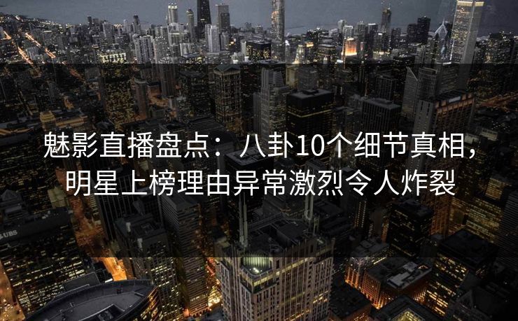 魅影直播盘点：八卦10个细节真相，明星上榜理由异常激烈令人炸裂