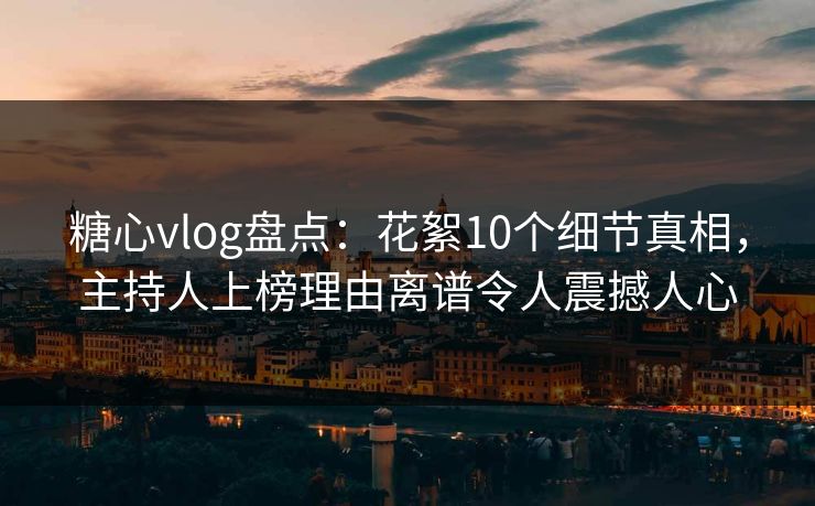 糖心vlog盘点：花絮10个细节真相，主持人上榜理由离谱令人震撼人心