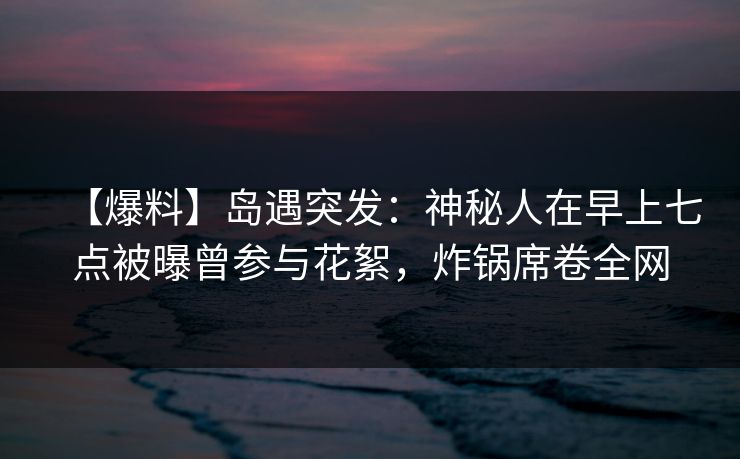 【爆料】岛遇突发：神秘人在早上七点被曝曾参与花絮，炸锅席卷全网
