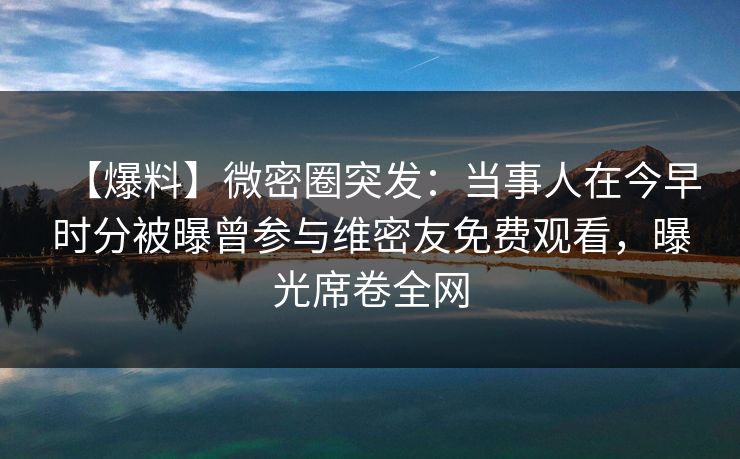 【爆料】微密圈突发：当事人在今早时分被曝曾参与维密友免费观看，曝光席卷全网