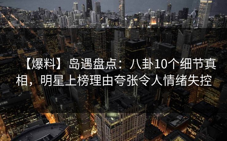 【爆料】岛遇盘点：八卦10个细节真相，明星上榜理由夸张令人情绪失控