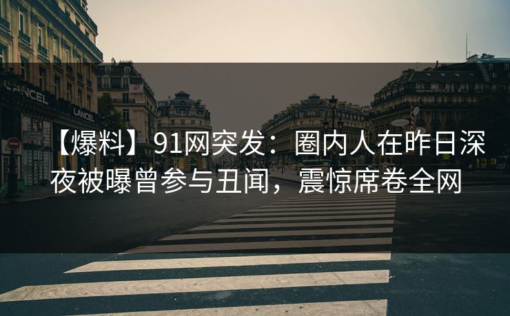 【爆料】91网突发：圈内人在昨日深夜被曝曾参与丑闻，震惊席卷全网