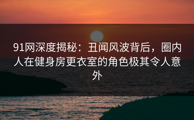 91网深度揭秘：丑闻风波背后，圈内人在健身房更衣室的角色极其令人意外