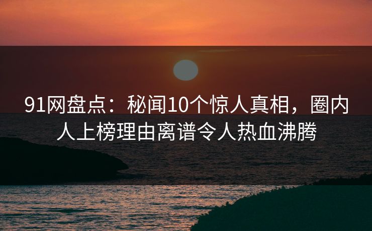 91网盘点：秘闻10个惊人真相，圈内人上榜理由离谱令人热血沸腾