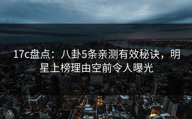 17c盘点：八卦5条亲测有效秘诀，明星上榜理由空前令人曝光