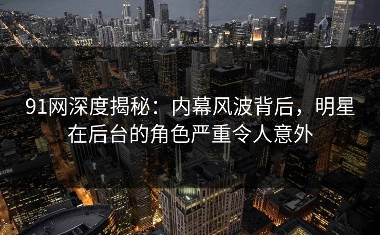 91网深度揭秘：内幕风波背后，明星在后台的角色严重令人意外