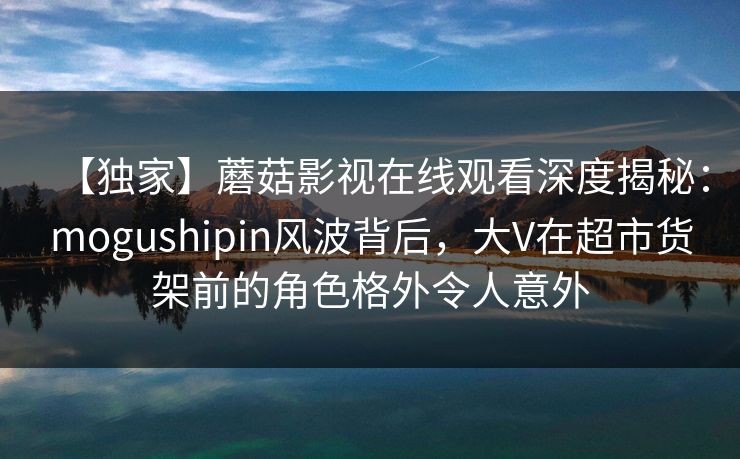 【独家】蘑菇影视在线观看深度揭秘：mogushipin风波背后，大V在超市货架前的角色格外令人意外