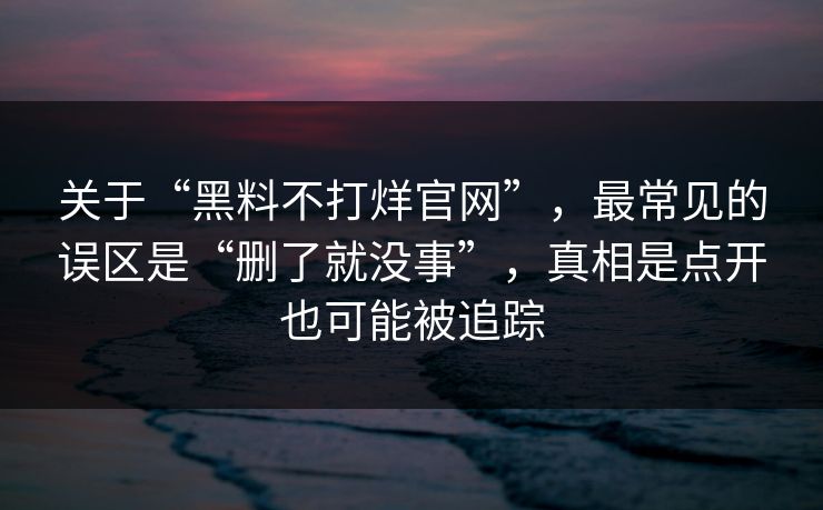 关于“黑料不打烊官网”，最常见的误区是“删了就没事”，真相是点开也可能被追踪