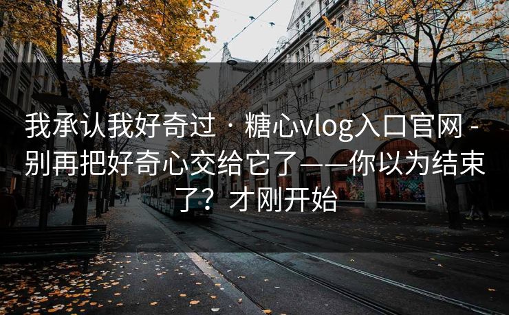 我承认我好奇过 · 糖心vlog入口官网 - 别再把好奇心交给它了——你以为结束了？才刚开始