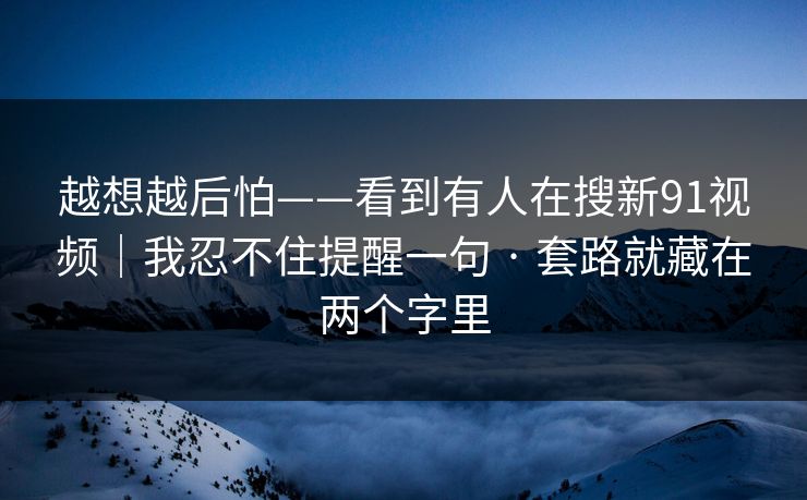 越想越后怕——看到有人在搜新91视频｜我忍不住提醒一句 · 套路就藏在两个字里
